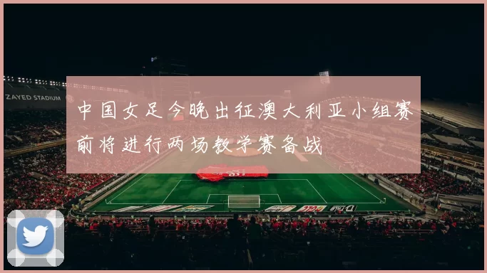 中国女足今晚出征澳大利亚小组赛前将进行两场教学赛备战