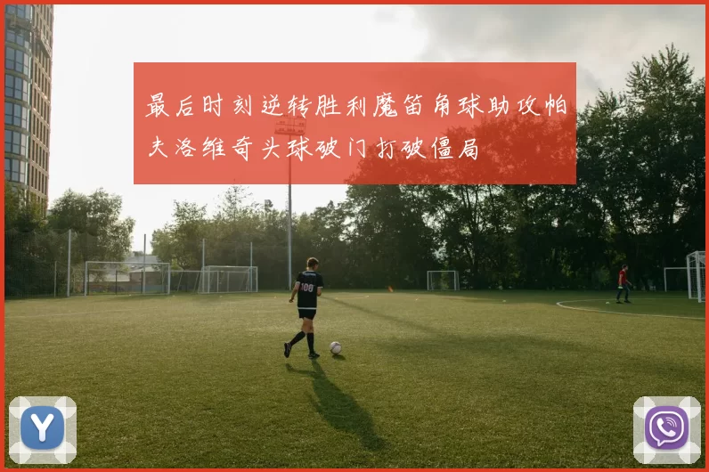 最后时刻逆转胜利魔笛角球助攻帕夫洛维奇头球破门打破僵局