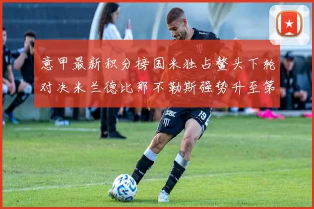 意甲最新积分榜国米独占鳌头下轮对决米兰德比那不勒斯强势升至第三位