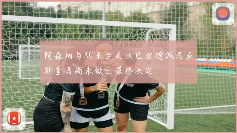 阿森纳与AC米兰关注巴尔德佩尼亚斯皇马尚未做出最终决定